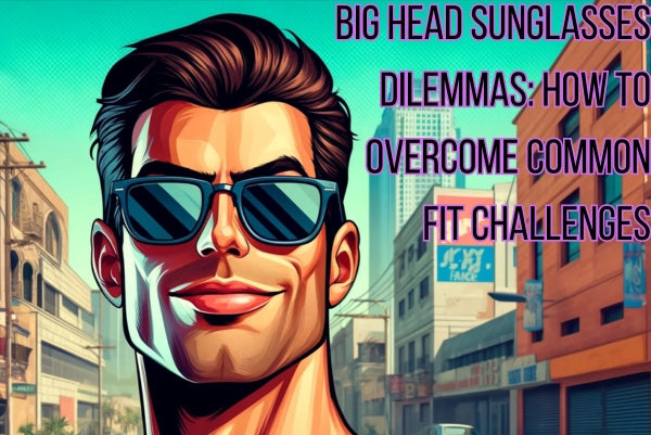 Big Head Sunglasses Dilemmas: How to Overcome Common Fit Challenges